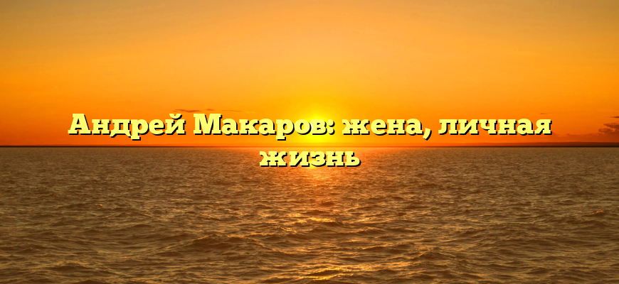 Андрей Макаров: жена, личная жизнь
