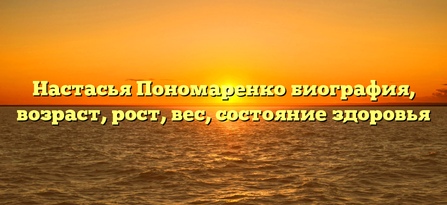 Настасья Пономаренко биография, возраст, рост, вес, состояние здоровья